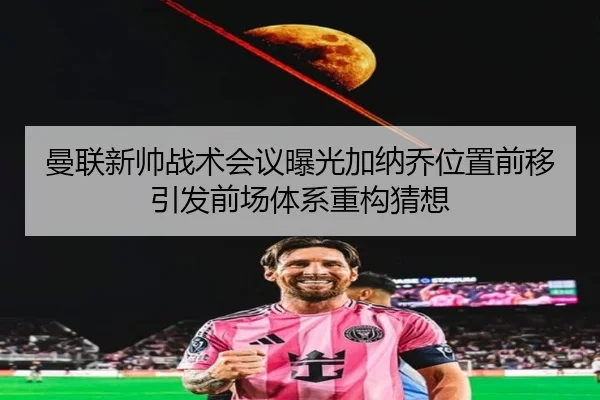 曼联新帅战术会议曝光加纳乔位置前移引发前场体系重构猜想