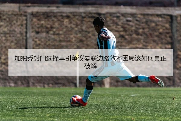 加纳乔射门选择再引争议曼联边路效率困局该如何真正破解